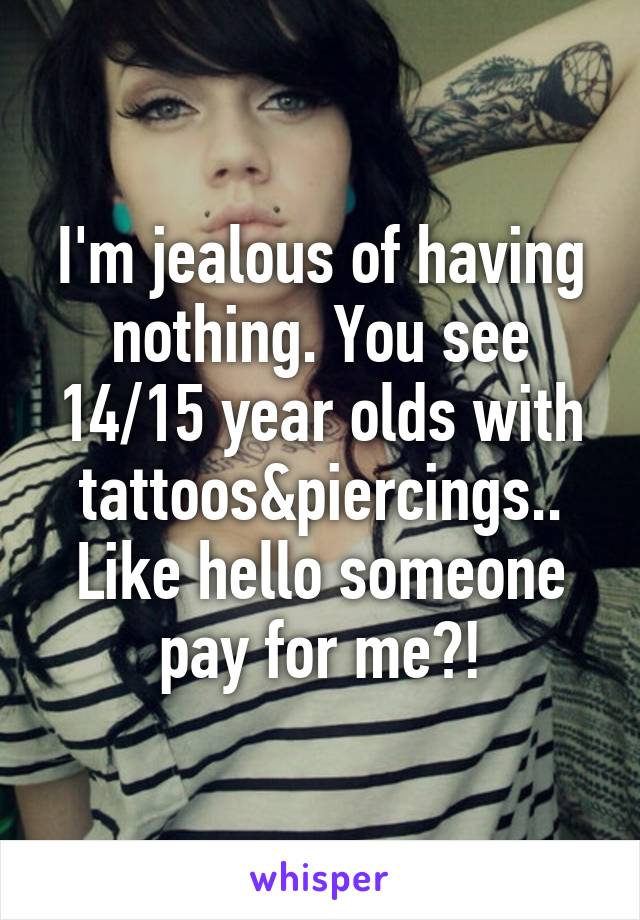 I'm jealous of having nothing. You see 14/15 year olds with tattoos&piercings..
Like hello someone pay for me?!