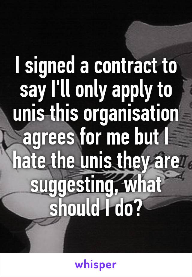 I signed a contract to say I'll only apply to unis this organisation agrees for me but I hate the unis they are suggesting, what should I do?