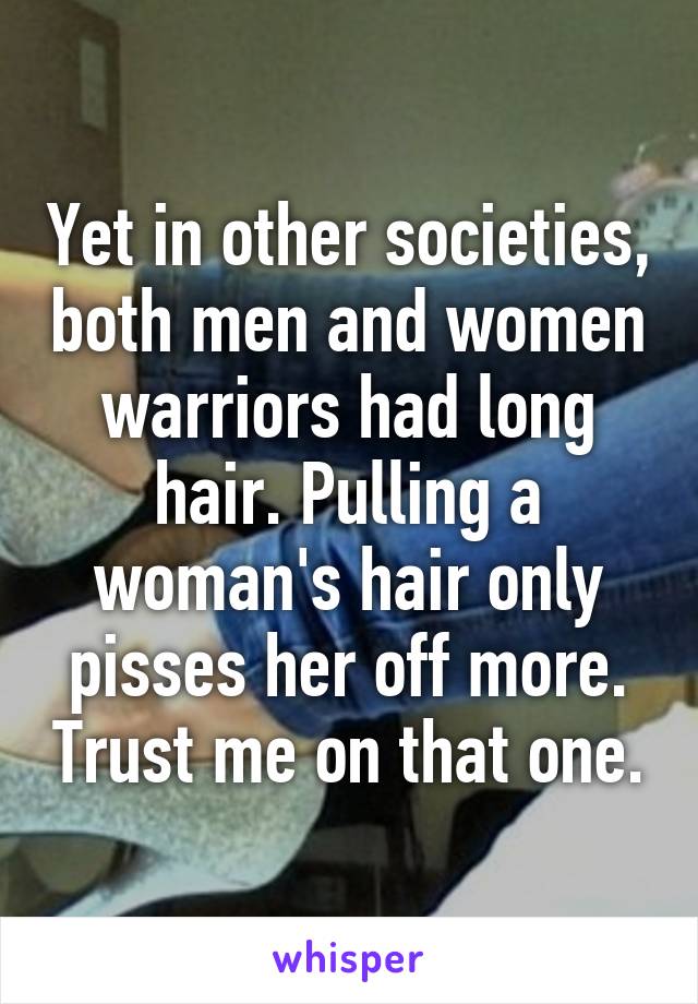 Yet in other societies, both men and women warriors had long hair. Pulling a woman's hair only pisses her off more. Trust me on that one.