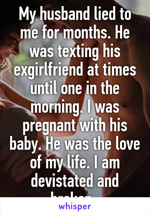 My husband lied to me for months. He was texting his exgirlfriend at times until one in the morning. I was pregnant with his baby. He was the love of my life. I am devistated and broken. 