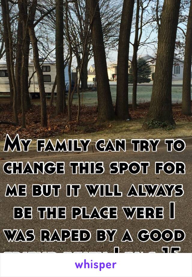 My family can try to change this spot for me but it will always be the place were I was raped by a good friend when I was 15.