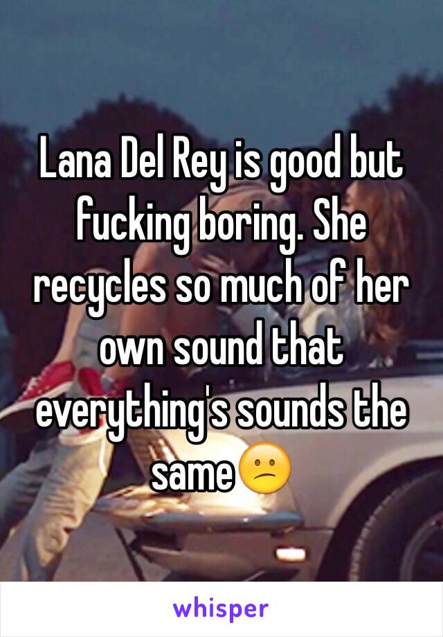 Lana Del Rey is good but fucking boring. She recycles so much of her own sound that everything's sounds the same😕