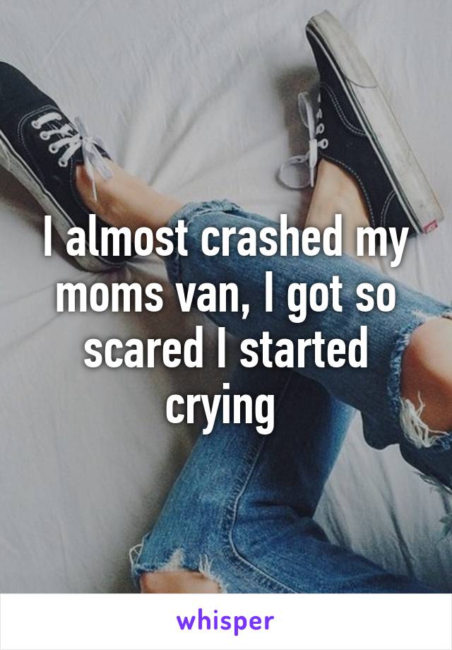 I almost crashed my moms van, I got so scared I started crying 