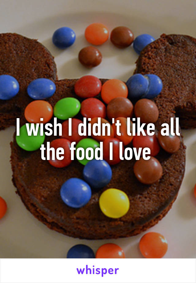 I wish I didn't like all the food I love 