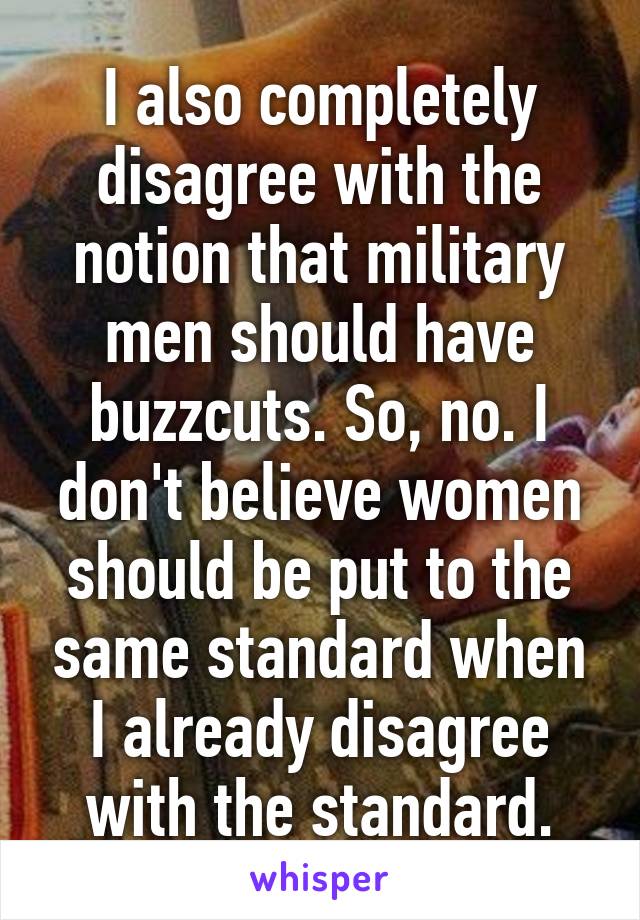 I also completely disagree with the notion that military men should have buzzcuts. So, no. I don't believe women should be put to the same standard when I already disagree with the standard.