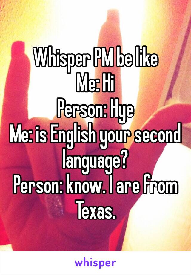 Whisper PM be like
Me: Hi
Person: Hye
Me: is English your second language?
Person: know. I are from Texas. 