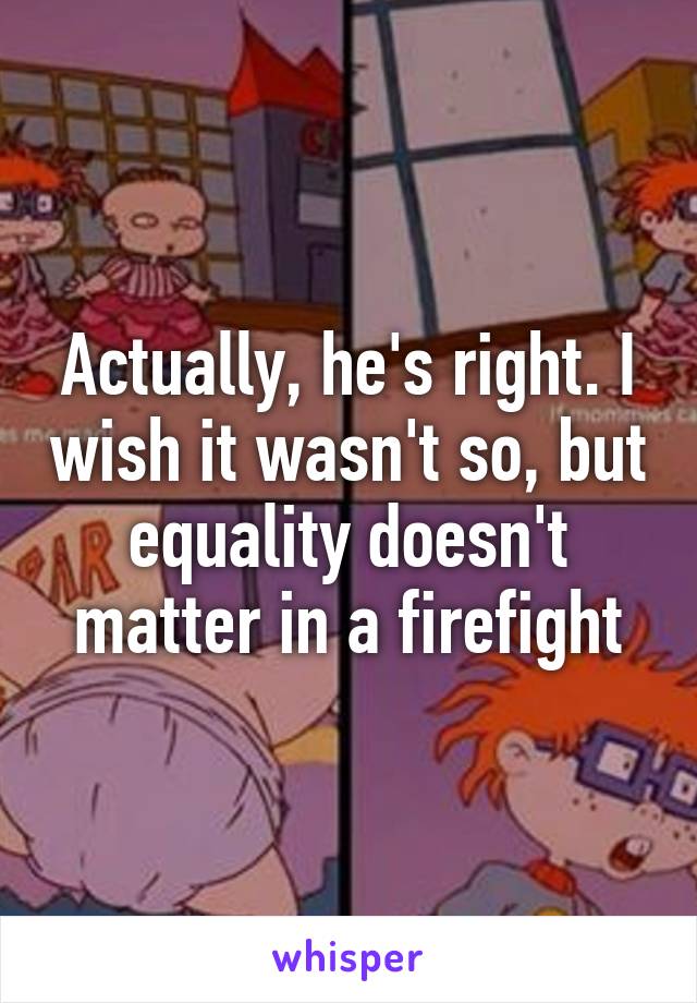 Actually, he's right. I wish it wasn't so, but equality doesn't matter in a firefight