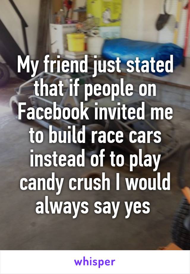 My friend just stated that if people on Facebook invited me to build race cars
instead of to play candy crush I would always say yes 