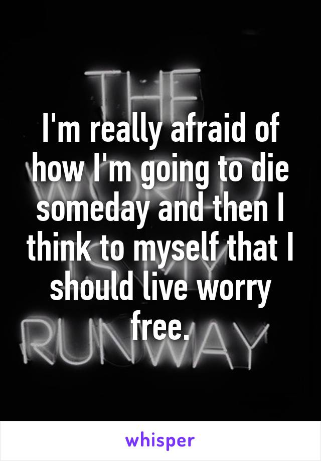 I'm really afraid of how I'm going to die someday and then I think to myself that I should live worry free.