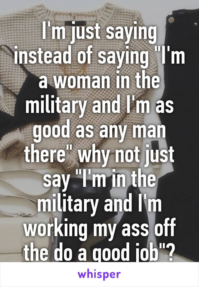 I'm just saying instead of saying "I'm a woman in the military and I'm as good as any man there" why not just say "I'm in the military and I'm working my ass off the do a good job"?