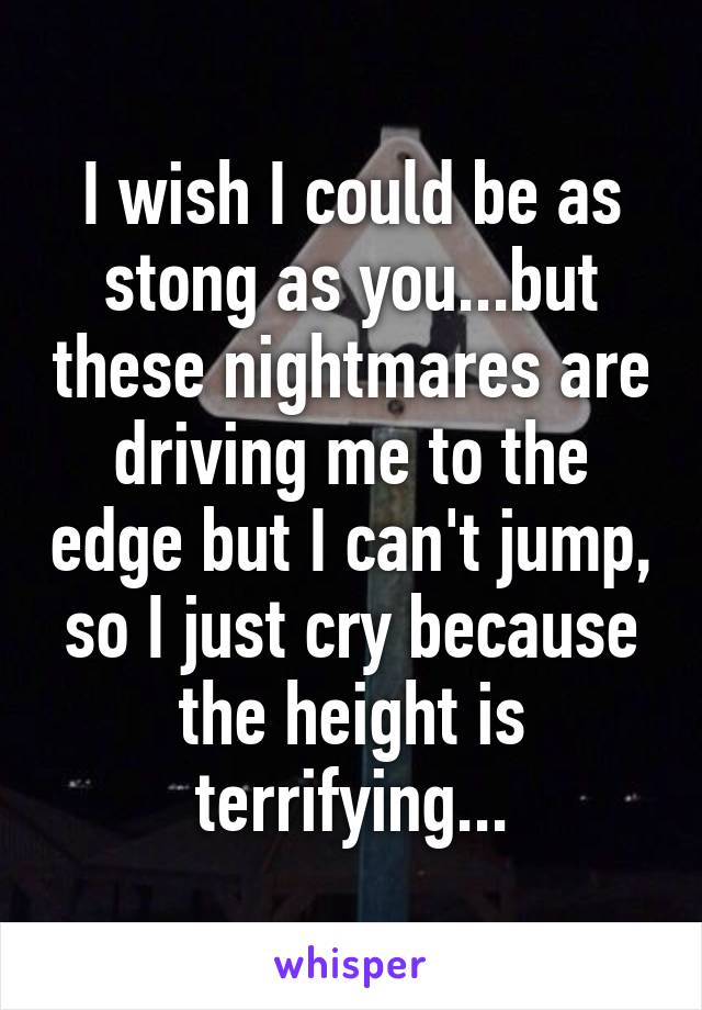 I wish I could be as stong as you...but these nightmares are driving me to the edge but I can't jump, so I just cry because the height is terrifying...