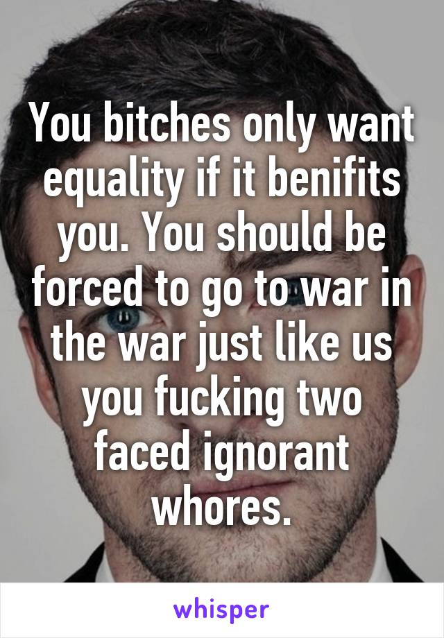 You bitches only want equality if it benifits you. You should be forced to go to war in the war just like us you fucking two faced ignorant whores.