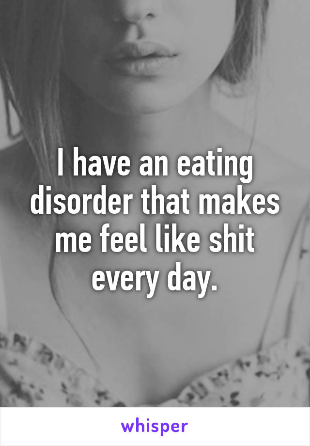 I have an eating disorder that makes me feel like shit every day.