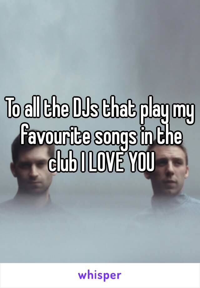 To all the DJs that play my favourite songs in the club I LOVE YOU