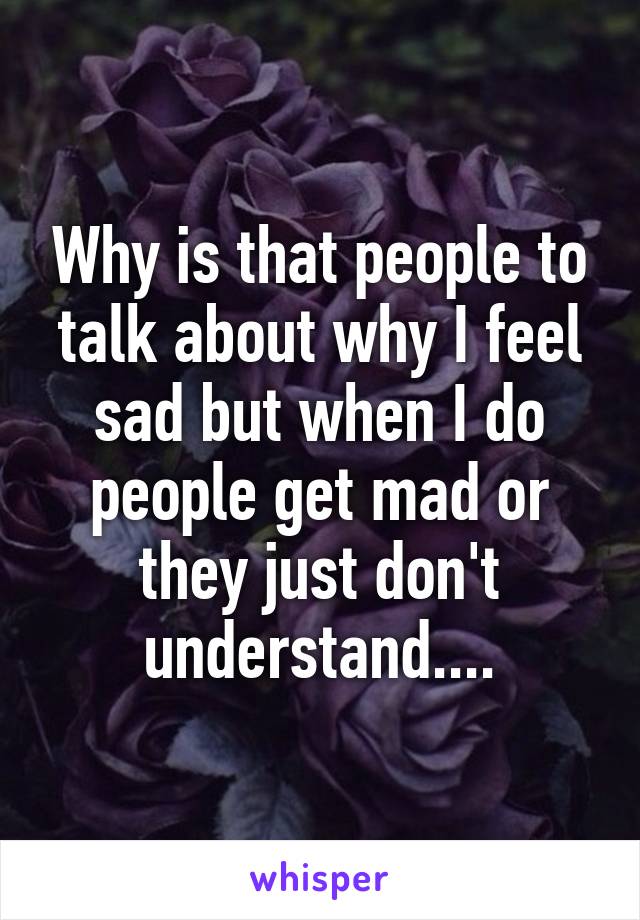 Why is that people to talk about why I feel sad but when I do people get mad or they just don't understand....