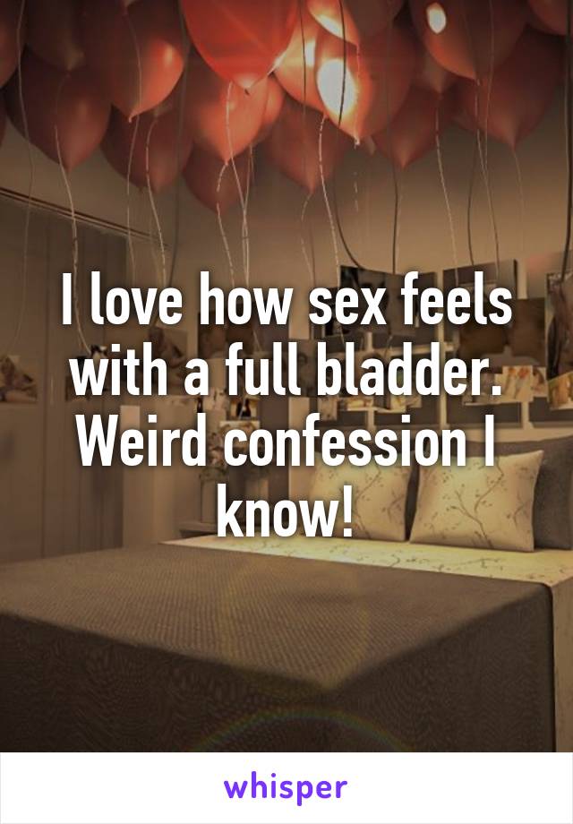 I love how sex feels with a full bladder. Weird confession I know!