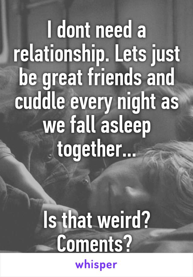 I dont need a relationship. Lets just be great friends and cuddle every night as we fall asleep together...


Is that weird? Coments? 