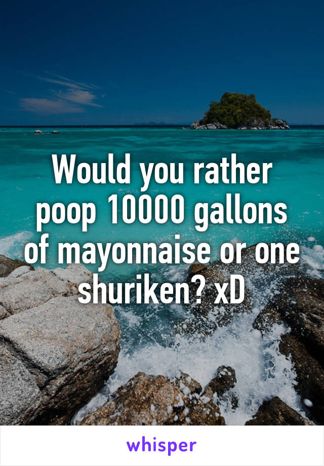 Would you rather poop 10000 gallons of mayonnaise or one shuriken? xD