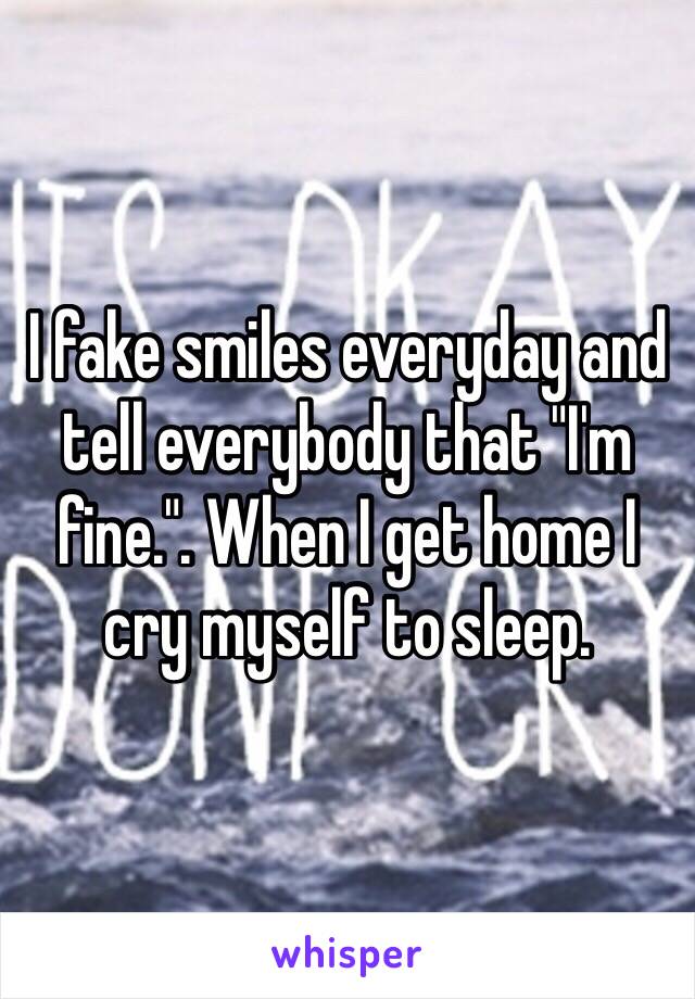 I fake smiles everyday and tell everybody that "I'm fine.". When I get home I cry myself to sleep. 