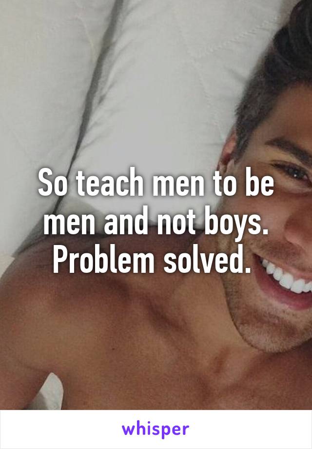 So teach men to be men and not boys. Problem solved. 