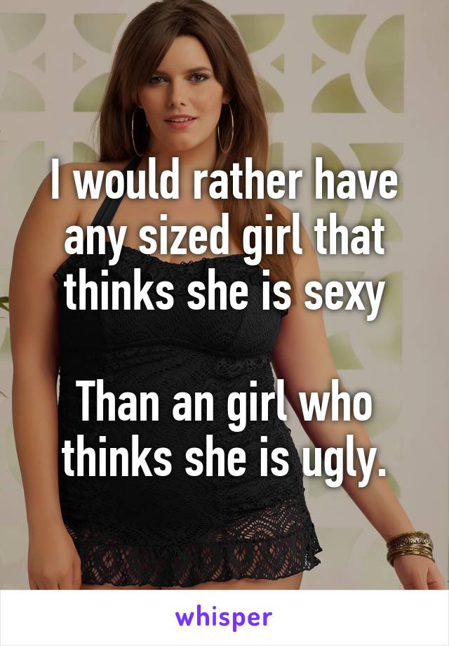 I would rather have any sized girl that thinks she is sexy

Than an girl who thinks she is ugly.