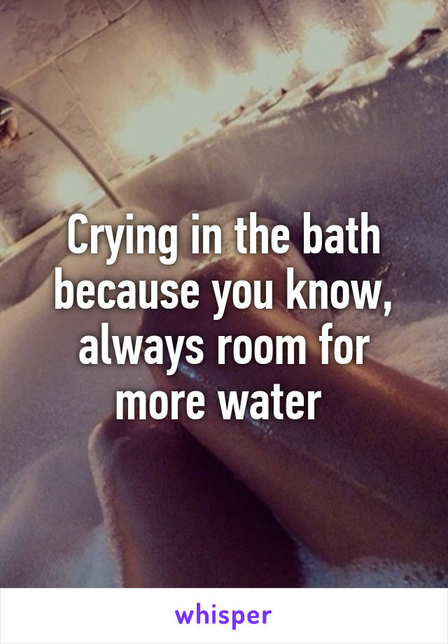 Crying in the bath because you know, always room for more water 