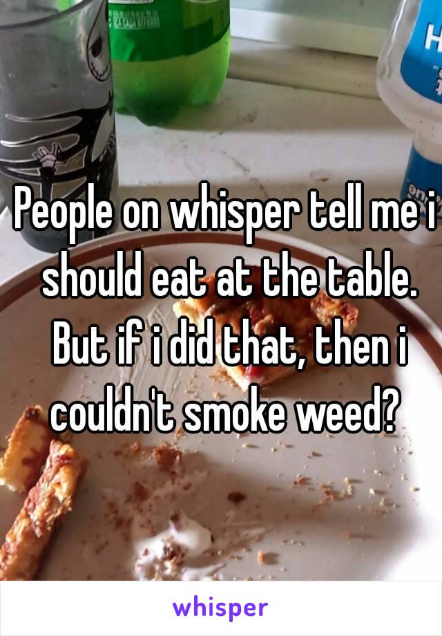 People on whisper tell me i should eat at the table. But if i did that, then i couldn't smoke weed? 