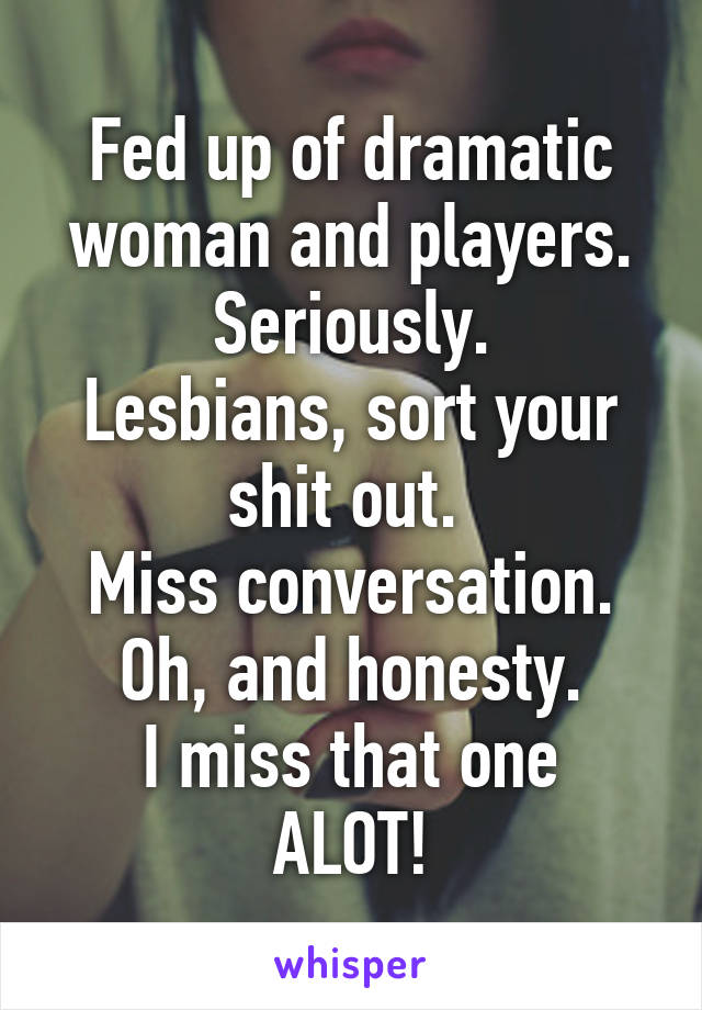 Fed up of dramatic woman and players.
Seriously.
Lesbians, sort your shit out. 
Miss conversation.
Oh, and honesty.
I miss that one ALOT!