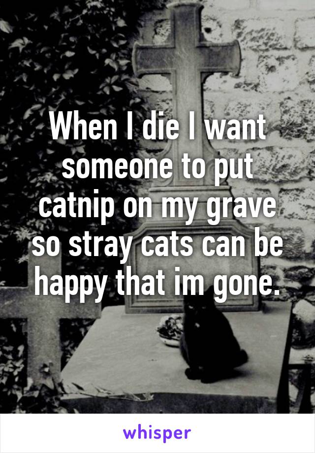 When I die I want someone to put catnip on my grave so stray cats can be happy that im gone.
