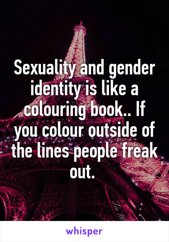 Sexuality and gender identity is like a colouring book.. If you colour outside of the lines people freak out. 