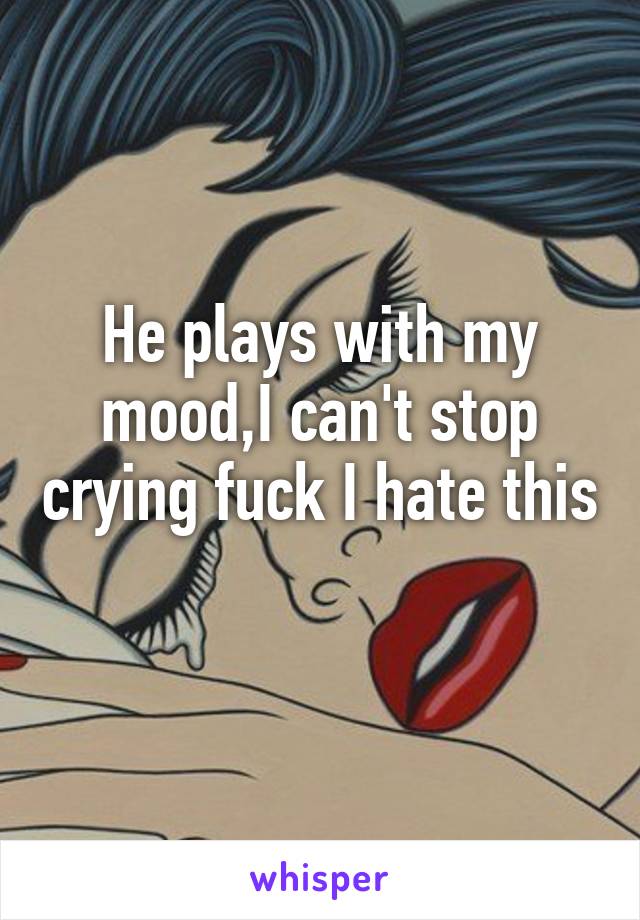 He plays with my mood,I can't stop crying fuck I hate this 