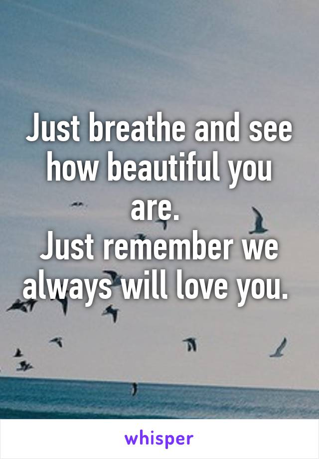 Just breathe and see how beautiful you are. 
Just remember we always will love you. 
