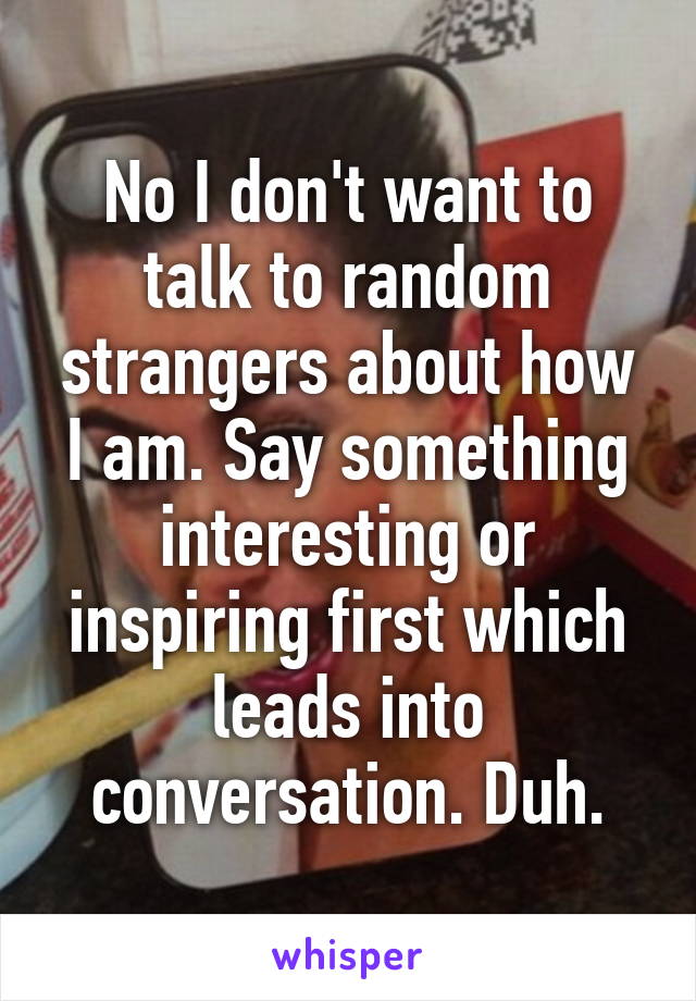 No I don't want to talk to random strangers about how I am. Say something interesting or inspiring first which leads into conversation. Duh.