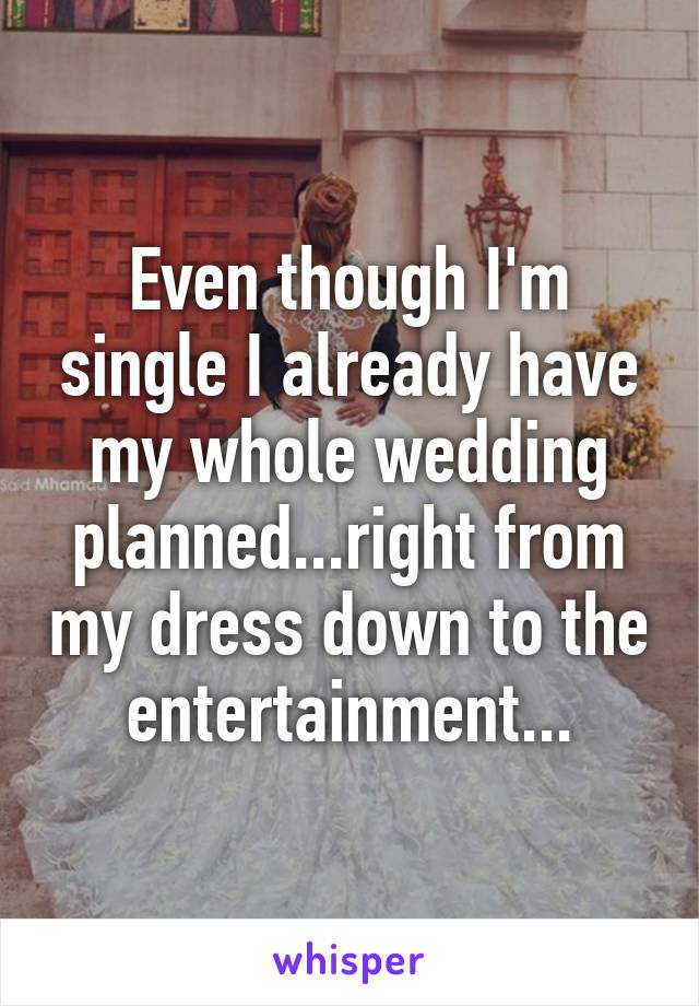 Even though I'm single I already have my whole wedding planned...right from my dress down to the entertainment...