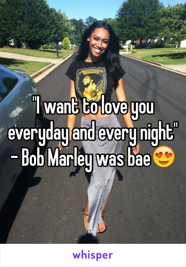 "I want to love you everyday and every night" - Bob Marley was bae😍