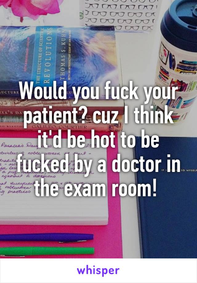 Would you fuck your patient? cuz I think it'd be hot to be fucked by a doctor in the exam room! 