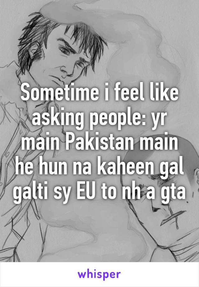 Sometime i feel like asking people: yr main Pakistan main he hun na kaheen gal galti sy EU to nh a gta