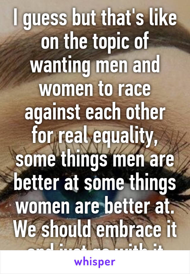 I guess but that's like on the topic of wanting men and women to race against each other for real equality, some things men are better at some things women are better at. We should embrace it and just go with it