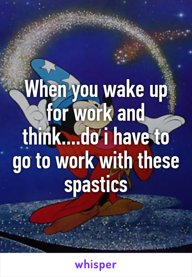 When you wake up for work and think....do i have to go to work with these spastics