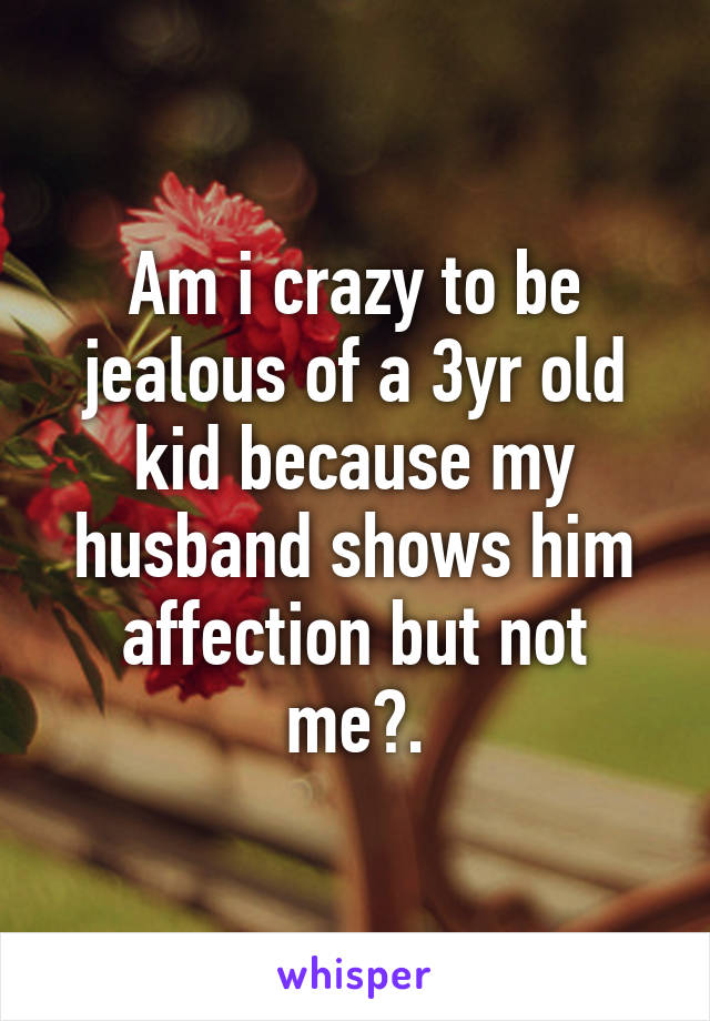 Am i crazy to be jealous of a 3yr old kid because my husband shows him affection but not me?.