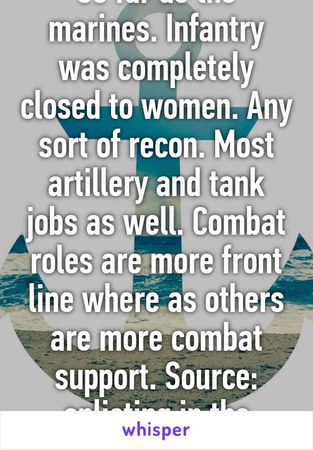 So far as the marines. Infantry was completely closed to women. Any sort of recon. Most artillery and tank jobs as well. Combat roles are more front line where as others are more combat support. Source: enlisting in the marines