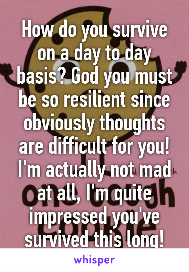 How do you survive on a day to day basis? God you must be so resilient since obviously thoughts are difficult for you! I'm actually not mad at all, I'm quite impressed you've survived this long!