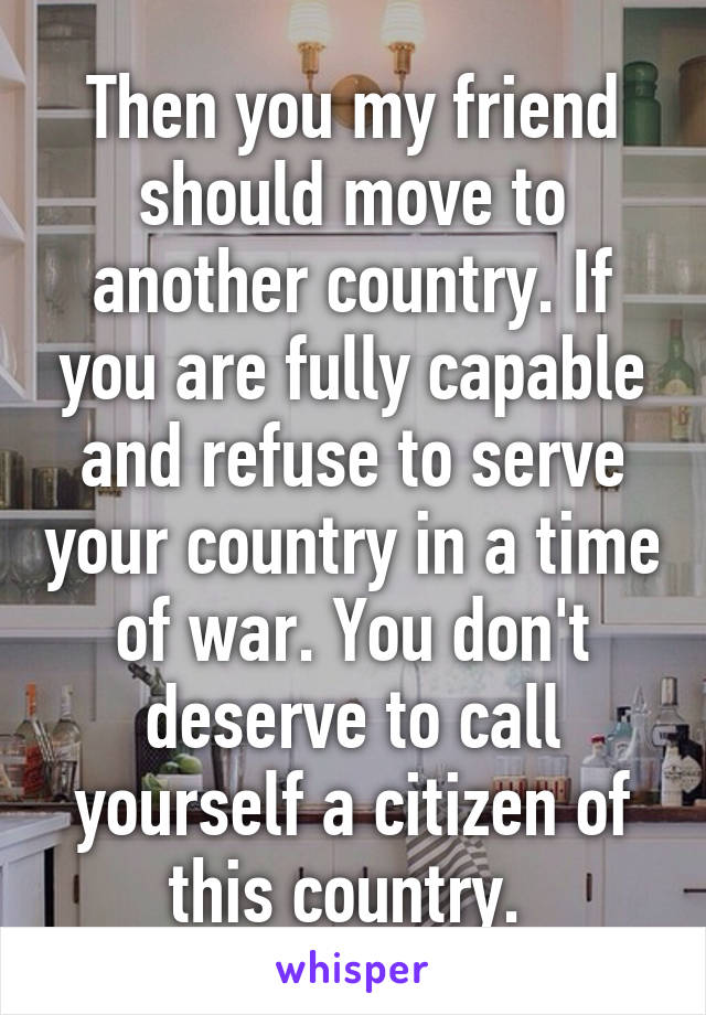 Then you my friend should move to another country. If you are fully capable and refuse to serve your country in a time of war. You don't deserve to call yourself a citizen of this country. 