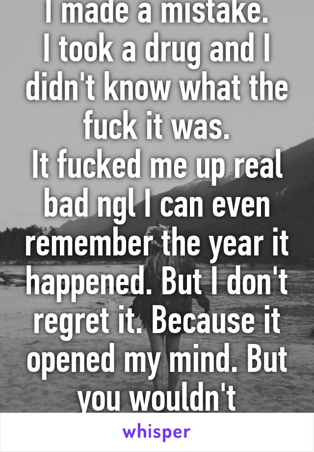 I made a mistake.
I took a drug and I didn't know what the fuck it was.
It fucked me up real bad ngl I can even remember the year it happened. But I don't regret it. Because it opened my mind. But you wouldn't understand.