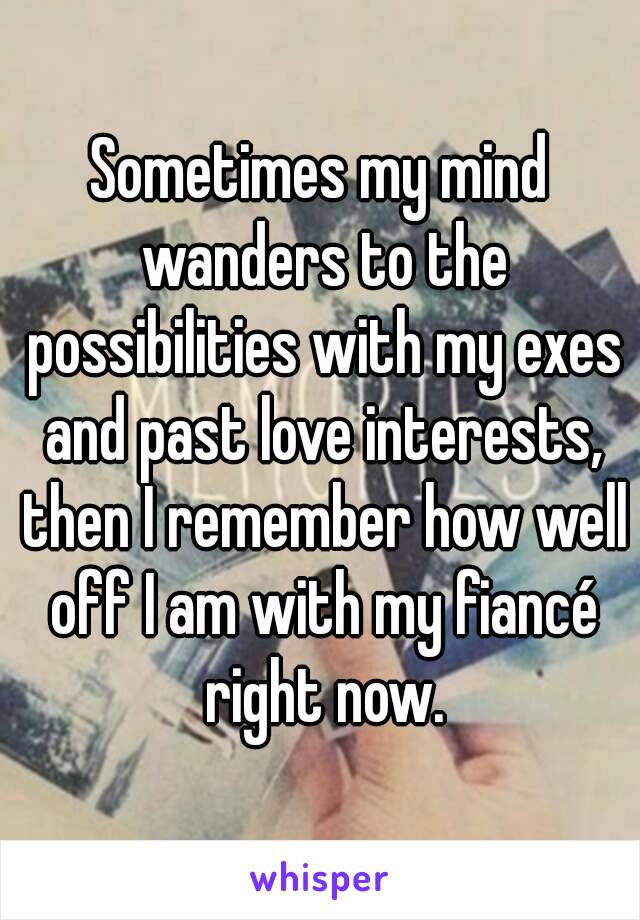 Sometimes my mind wanders to the possibilities with my exes and past love interests, then I remember how well off I am with my fiancé right now.