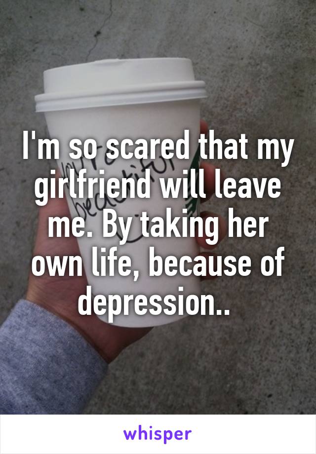 I'm so scared that my girlfriend will leave me. By taking her own life, because of depression.. 