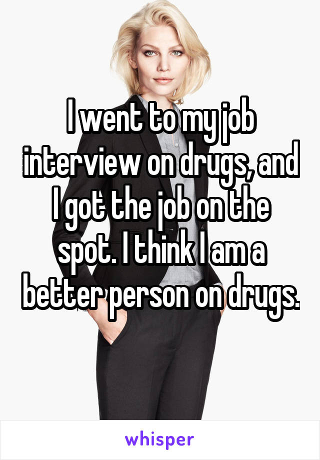 I went to my job interview on drugs, and I got the job on the spot. I think I am a better person on drugs. 