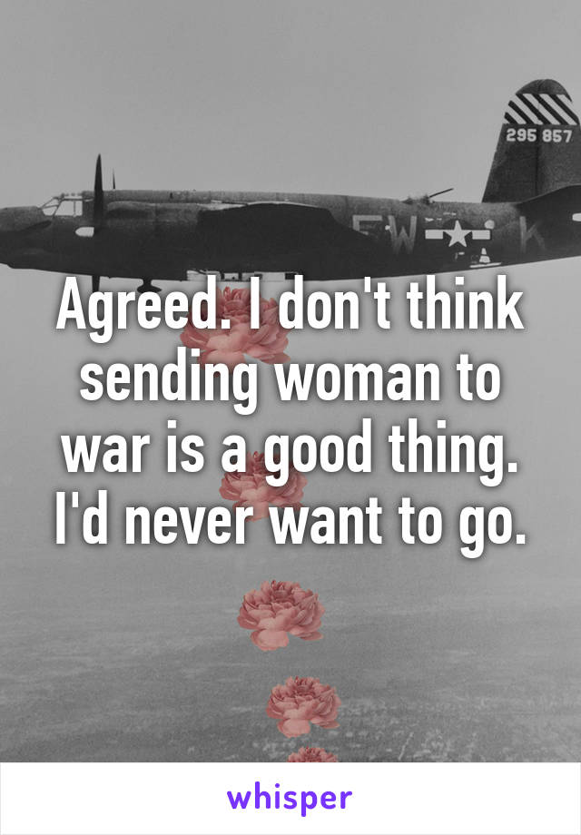 Agreed. I don't think sending woman to war is a good thing. I'd never want to go.