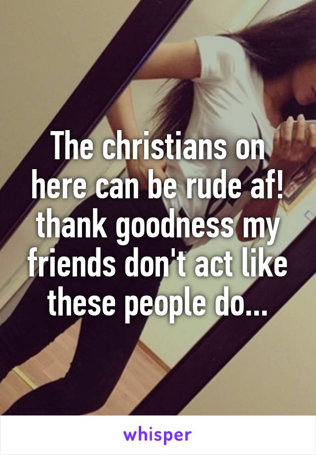 The christians on here can be rude af! thank goodness my friends don't act like these people do...