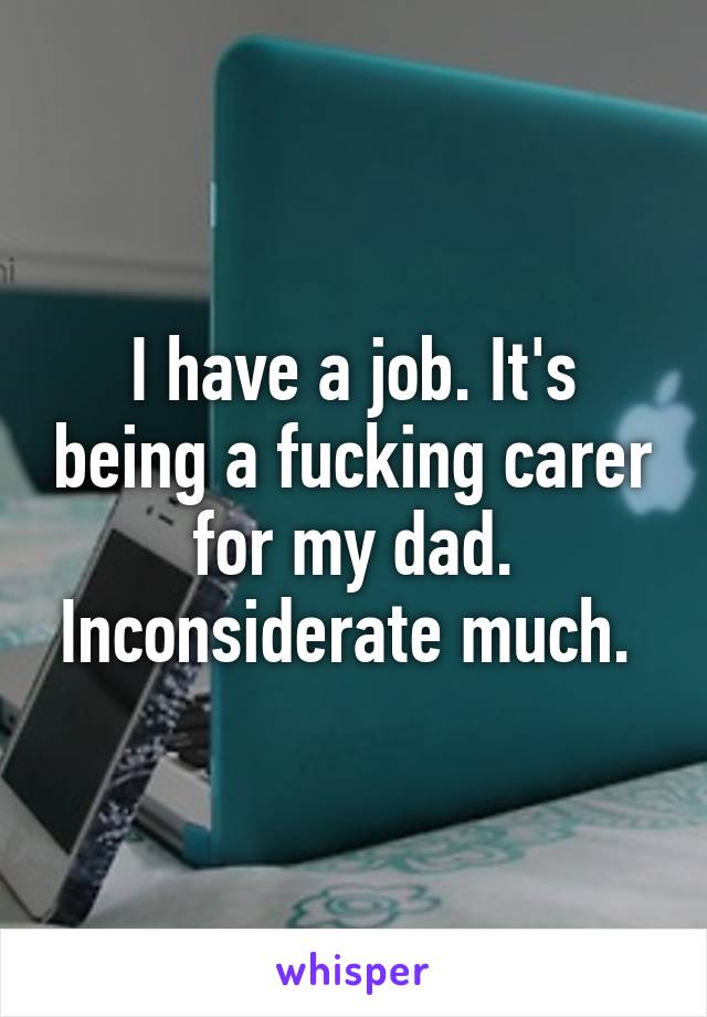 I have a job. It's being a fucking carer for my dad. Inconsiderate much. 